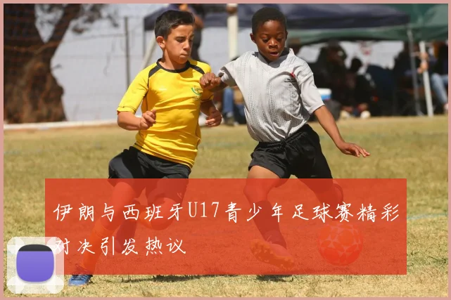 伊朗与西班牙U17青少年足球赛精彩对决引发热议