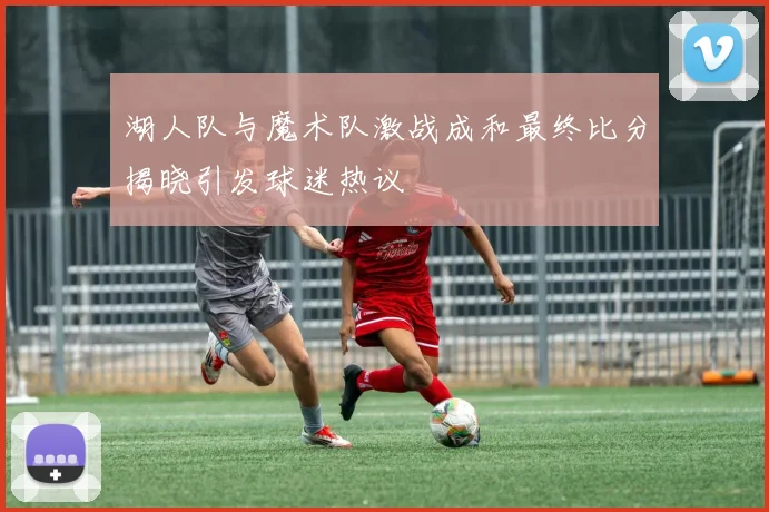 湖人队与魔术队激战成和最终比分揭晓引发球迷热议