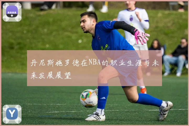 丹尼斯施罗德在NBA的职业生涯与未来发展展望