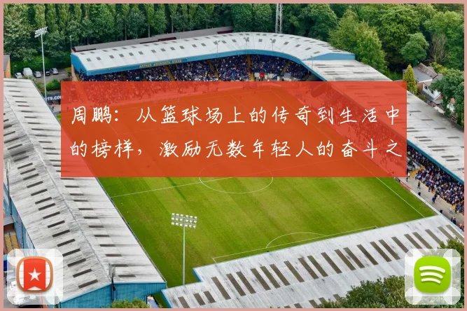 周鹏：从篮球场上的传奇到生活中的榜样，激励无数年轻人的奋斗之路