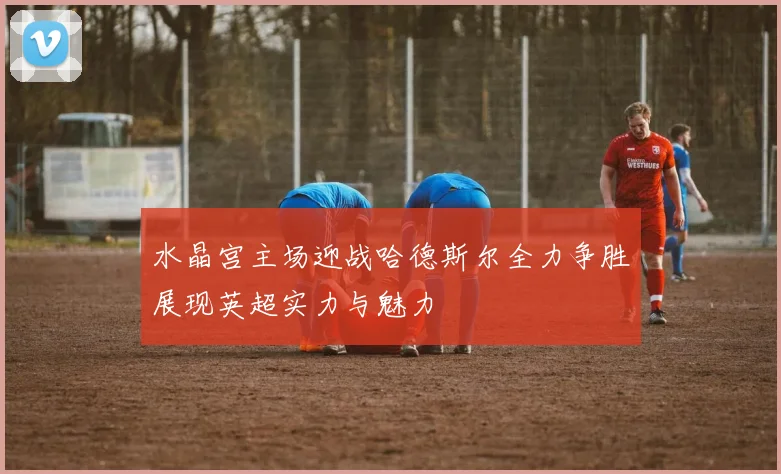 水晶宫主场迎战哈德斯尔全力争胜展现英超实力与魅力