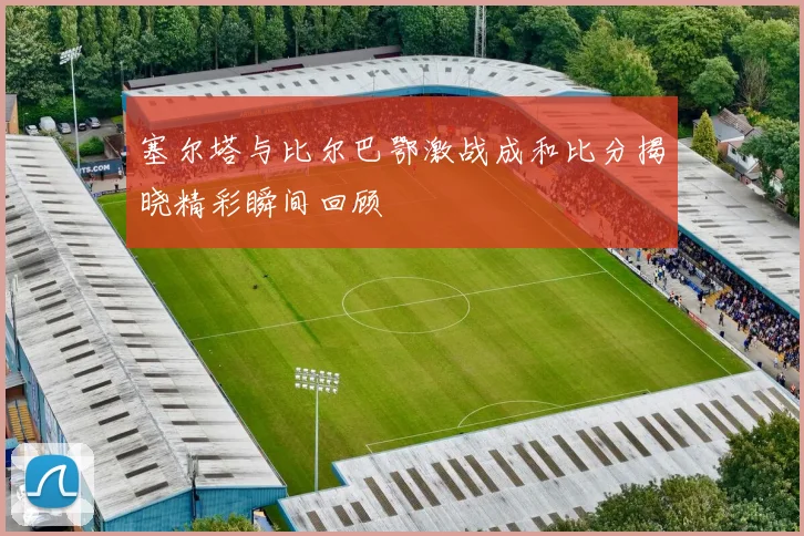 塞尔塔与比尔巴鄂激战成和比分揭晓精彩瞬间回顾
