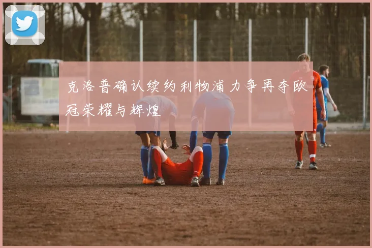 克洛普确认续约利物浦力争再夺欧冠荣耀与辉煌