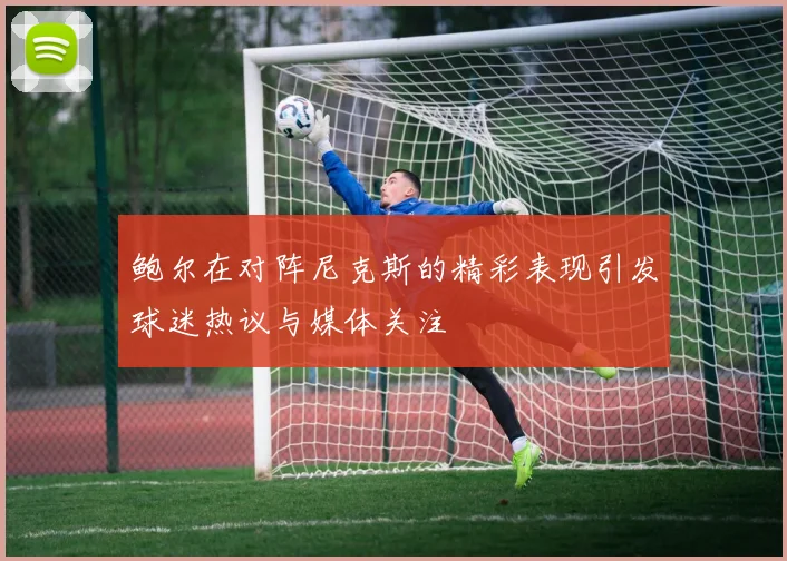 鲍尔在对阵尼克斯的精彩表现引发球迷热议与媒体关注