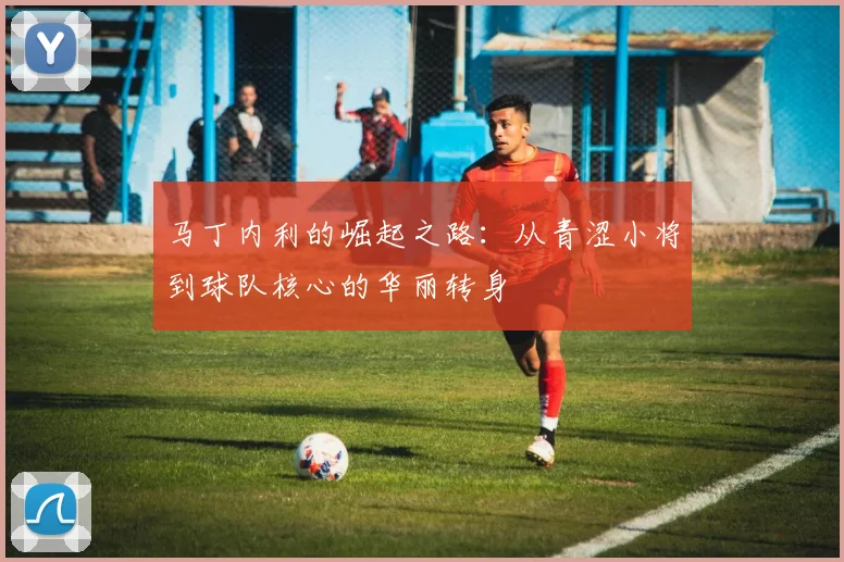马丁内利的崛起之路：从青涩小将到球队核心的华丽转身