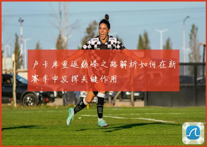 卢卡库重返巅峰之路解析如何在新赛季中发挥关键作用
