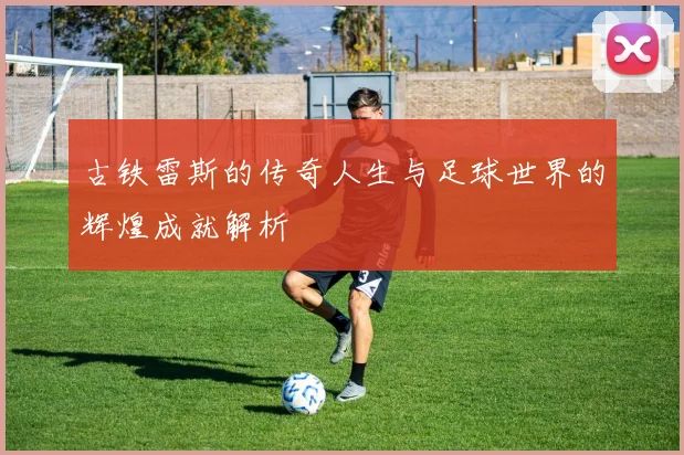 古铁雷斯的传奇人生与足球世界的辉煌成就解析