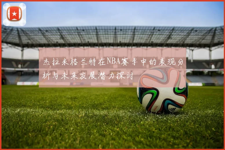 杰拉米格兰特在NBA赛季中的表现分析与未来发展潜力探讨