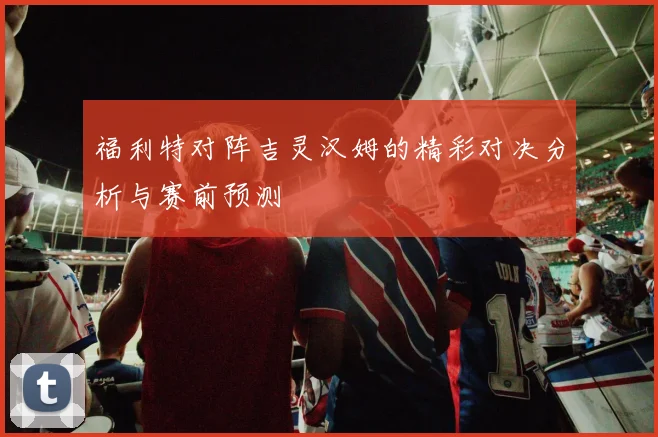 福利特对阵吉灵汉姆的精彩对决分析与赛前预测
