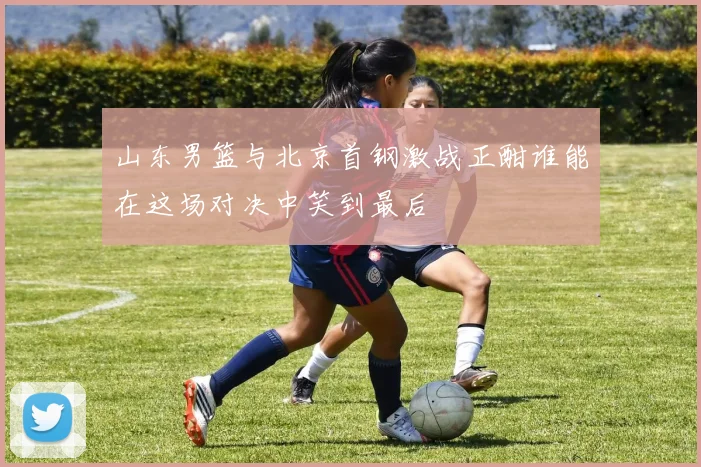 山东男篮与北京首钢激战正酣谁能在这场对决中笑到最后