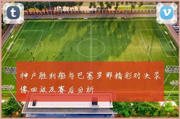 神户胜利船与巴塞罗那精彩对决录像回放及赛后分析
