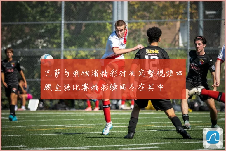 巴萨与利物浦精彩对决完整视频回顾全场比赛精彩瞬间尽在其中