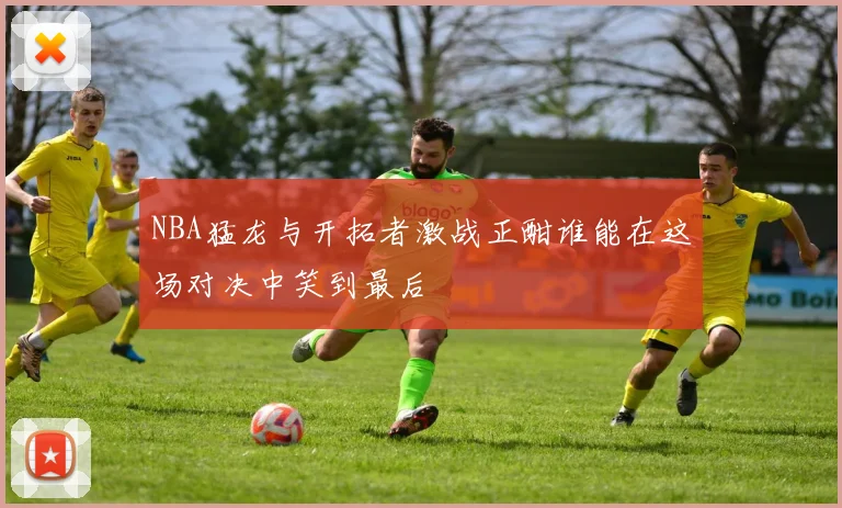 NBA猛龙与开拓者激战正酣谁能在这场对决中笑到最后