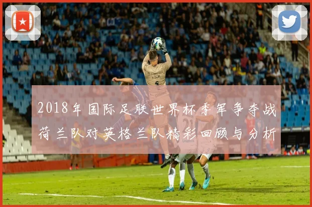 2018年国际足联世界杯季军争夺战荷兰队对英格兰队精彩回顾与分析