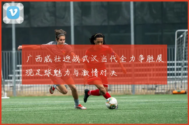 广西威壮迎战武汉当代全力争胜展现足球魅力与激情对决