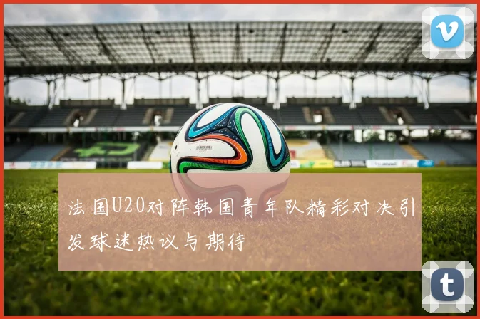 法国U20对阵韩国青年队精彩对决引发球迷热议与期待