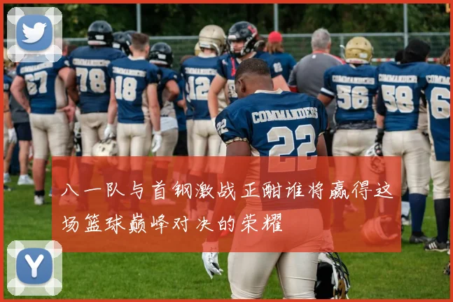 八一队与首钢激战正酣谁将赢得这场篮球巅峰对决的荣耀