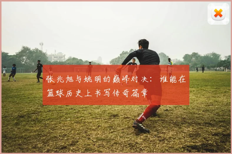 张兆旭与姚明的巅峰对决：谁能在篮球历史上书写传奇篇章