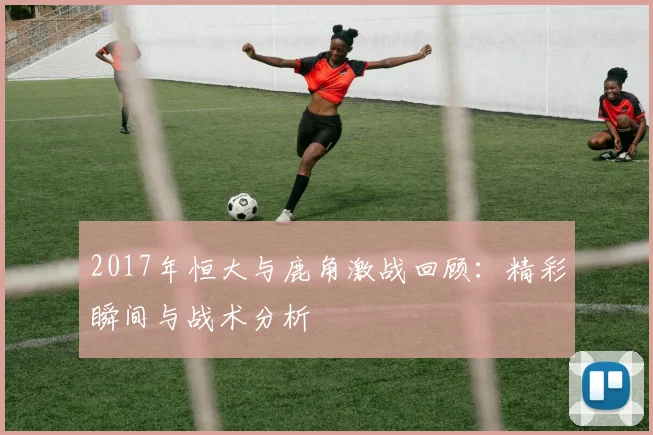 2017年恒大与鹿角激战回顾：精彩瞬间与战术分析