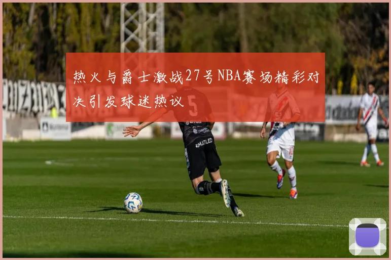 热火与爵士激战27号NBA赛场精彩对决引发球迷热议