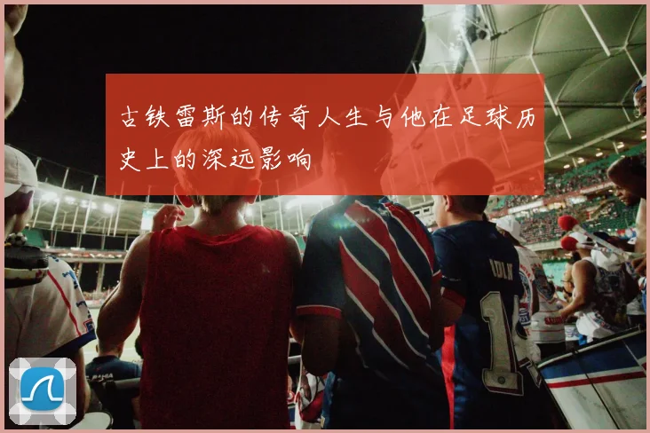 古铁雷斯的传奇人生与他在足球历史上的深远影响
