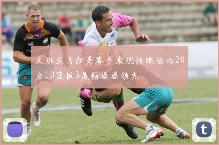 文班亚马新秀赛季表现抢眼场均20分10篮板3盖帽遥遥领先