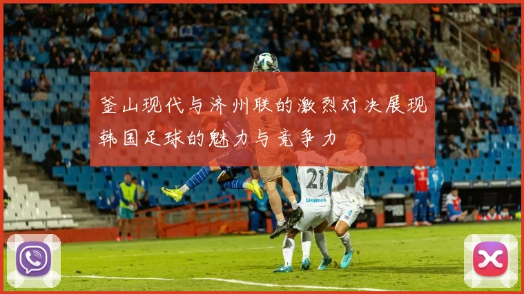 釜山现代与济州联的激烈对决展现韩国足球的魅力与竞争力