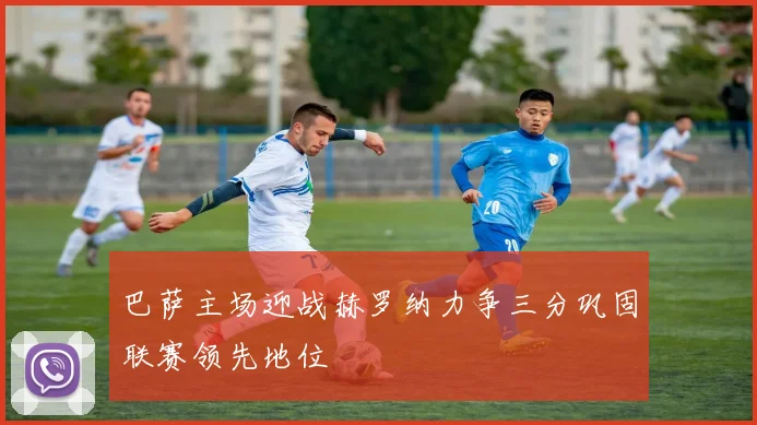 巴萨主场迎战赫罗纳力争三分巩固联赛领先地位