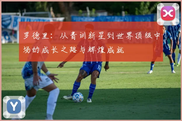 罗德里：从青训新星到世界顶级中场的成长之路与辉煌成就